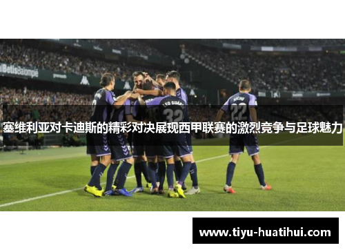 塞维利亚对卡迪斯的精彩对决展现西甲联赛的激烈竞争与足球魅力
