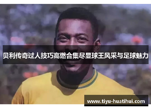 贝利传奇过人技巧高燃合集尽显球王风采与足球魅力