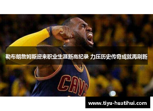 勒布朗詹姆斯迎来职业生涯新高纪录 力压历史传奇成就再刷新