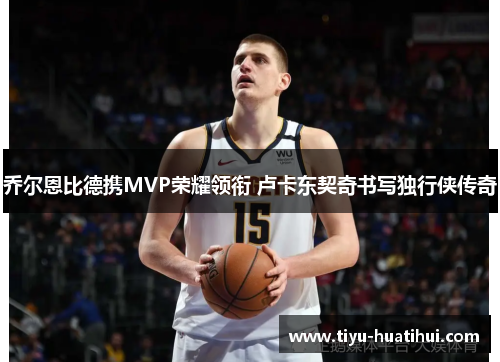 乔尔恩比德携MVP荣耀领衔 卢卡东契奇书写独行侠传奇